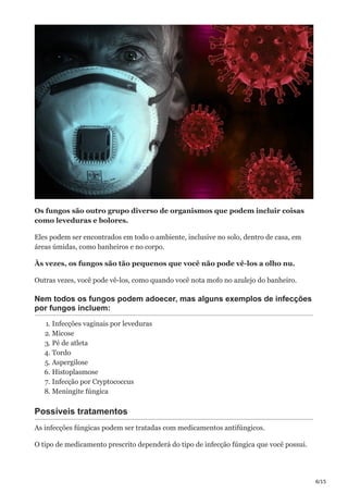 6/15
Os fungos são outro grupo diverso de organismos que podem incluir coisas
como leveduras e bolores.
Eles podem ser encontrados em todo o ambiente, inclusive no solo, dentro de casa, em
áreas úmidas, como banheiros e no corpo.
Às vezes, os fungos são tão pequenos que você não pode vê-los a olho nu.
Outras vezes, você pode vê-los, como quando você nota mofo no azulejo do banheiro.
Nem todos os fungos podem adoecer, mas alguns exemplos de infecções
por fungos incluem:
1. Infecções vaginais por leveduras
2. Micose
3. Pé de atleta
4. Tordo
5. Aspergilose
6. Histoplasmose
7. Infecção por Cryptococcus
8. Meningite fúngica
Possíveis tratamentos
As infecções fúngicas podem ser tratadas com medicamentos antifúngicos.
O tipo de medicamento prescrito dependerá do tipo de infecção fúngica que você possui.
 