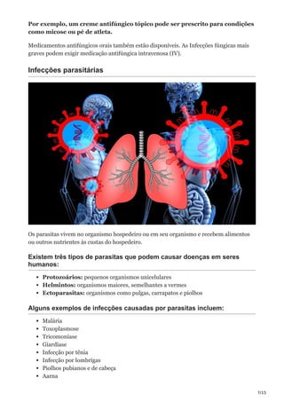 7/15
Por exemplo, um creme antifúngico tópico pode ser prescrito para condições
como micose ou pé de atleta.
Medicamentos antifúngicos orais também estão disponíveis. As Infecções fúngicas mais
graves podem exigir medicação antifúngica intravenosa (IV).
Infecções parasitárias
Os parasitas vivem no organismo hospedeiro ou em seu organismo e recebem alimentos
ou outros nutrientes às custas do hospedeiro.
Existem três tipos de parasitas que podem causar doenças em seres
humanos:
Protozoários: pequenos organismos unicelulares
Helmintos: organismos maiores, semelhantes a vermes
Ectoparasitas: organismos como pulgas, carrapatos e piolhos
Alguns exemplos de infecções causadas por parasitas incluem:
Malária
Toxoplasmose
Tricomoníase
Giardíase
Infecção por tênia
Infecção por lombrigas
Piolhos pubianos e de cabeça
Aarna
 