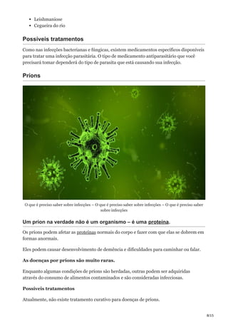 8/15
Leishmaniose
Cegueira do rio
Possíveis tratamentos
Como nas infecções bacterianas e fúngicas, existem medicamentos específicos disponíveis
para tratar uma infecção parasitária. O tipo de medicamento antiparasitário que você
precisará tomar dependerá do tipo de parasita que está causando sua infecção.
Príons
O que é preciso saber sobre infecções – O que é preciso saber sobre infecções – O que é preciso saber
sobre infecções
Um príon na verdade não é um organismo – é uma proteína.
Os príons podem afetar as proteínas normais do corpo e fazer com que elas se dobrem em
formas anormais.
Eles podem causar desenvolvimento de demência e dificuldades para caminhar ou falar.
As doenças por príons são muito raras.
Enquanto algumas condições de príons são herdadas, outras podem ser adquiridas
através do consumo de alimentos contaminados e são consideradas infecciosas.
Possíveis tratamentos
Atualmente, não existe tratamento curativo para doenças de príons.
 