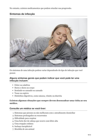 9/15
No entanto, existem medicamentos que podem retardar sua progressão.
Sintomas de infecção
Os sintomas de uma infecção podem variar dependendo do tipo de infecção que você
possui.
Alguns sintomas gerais que podem indicar que você pode ter uma
infecção incluem:
Febre ou calafrios
Dores e dores no corpo
Sentindo-se cansado ou cansado
Tosse ou espirro
Distúrbios digestivos, como náusea, vômito ou diarréia
Existem algumas situações que sempre devem desencadear uma visita ao seu
médico.
Consulte um médico se você tiver:
1. Sintomas que pioram ou não melhoram com o atendimento domiciliar
2. Sintomas prolongados ou recorrentes
3. Dificuldade para respirar
4. Uma forte dor de cabeça que ocorre com febre alta
5. Uma erupção cutânea
6. Inchaço inexplicável
7. Mordida de um animal
 