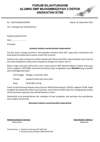 FORUM SILAHTURAHIM
                       ALUMNI SMP MUHAMMADIYAH 2 DEPOK
                                ANGKATAN 97/98


No : 001/FS/ASM/2/DEPOK                                                         Depok, 10, September 2012

Hal : Undangan dan Pemberitahuan



Kepada yang terhormat

Sdr/i.............................

Di tempat

                                      Assalamu’alaikum warahmatullahi wabarokatuh

Puji dan syukur semoga senantiasa kata panjatkan kehadrat Allah SWT, yang selalu memberikan kita
kesempatan bersilahturahim sesama muslim dan muslimat

Sholawat dan salam semoga tercurahkan kepada nabi Muhammad SAW, yang membawa umat manusia
dari jaman kebodohan sampai jaman yang penuh dengan ilmu seperti saat ini.

Dalam rangka memupuk silahturahim antar sesama Alumni SMP Muhammadiyah 2 Depok, Khususnya
Alumni angkatan 1997/1998, maka kami bermaksud ingin mengadakan acara REUNIAN yang InsyaAllah
akan diselenggarakan pada :

           Hari/Tanggal : Minggu, 4 november 2012

           Tempat                : Kawasan Pantai pasir pasir putih.

           Biaya                 : Rp 85.000,-/orang

Untuk itu kami berharap kepada semua alumnus SMP Muhammadiyah 2 DEPOK, angkatan 97/98. Dapat
mengikuti dan berpartifasi dalam acara tersebut, untuk informasi lebih lanjut bisa menghubungi saudara
Hendra Gunawan ( gareng ) atau Ahmad Maulana ( ronek ).

Demikianlah surat pemberitahuan dan undangan ini kami sampaikan, atas perhatian dan partsifasinya
kami ucapkan terima kasih

                                     Wassalamu’alaikum warahmatullahi wabarokatuh




Hendra Gunawan ( Gareng )                                                           Husni Kamal ( Galang )
     Ketua Acara                                                                           Sekretaris


Contac Person : 1. Hendra G ( Gareng ) 021 6645 318
                2. Ahmad maulana ( Ronek ) 0856 8778 8728
 