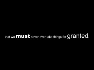 that we  must  never ever take things for  granted . 