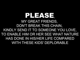 PLEASE , MY GREAT FRIENDS,  DON'T BREAK THIS CHAIN,  KINDLY SEND IT TO SOMEONE YOU LOVE, TO ENABLE HIM OR HER SEE WHAT NATURE HAS DONE IN HIS/HER LIFE COMPARED WITH THESE KIDS' DEPLORABLE 