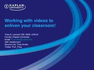 Working with videos to enliven your classroom!  Thea S. Leonard, MS, REM, CHS-III Faculty | Kaplan University Email:  [email_address] AIM: thealeonard Second Life: Thea Scribe Twitter: Prof_Thea 