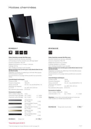 APPLIANCE
80
cm LED
APPLIANCE
80
cm
INDIVIDUAL
Design-Kit Inox
Acc. n° 8951 € 40,-
Design-Kit Black Chrome
Acc. n° 8952 € 40,-
Design-Kit Silver Chrome
Acc. n° 8953 € 40,-
Design-Kit Gold
Acc. n° 8954 € 40,-
Design-Kit Black Velvet
Acc. n° 8955 € 40,-
Hottes cheminées
Hotte cheminée concept tête libre avec:
Aspiration latérale avec panneau rabattable
Commande par touches sensitives avec affichage digital
Puissance d’aspiration 700 m³/h
Réglage de puissance sur 5 niveaux + intensive
Eclairage LED (2x)
Filtre métallique (lavable en lave-vaisselle)
Moteur pivotant vers l’arrière pour sortie directe dans le mur
derrière la hotte
Adaptation à la hauteur du plafond par cheminée télescopique
(voir accessoires en option)
Fonctionnement en recyclage interne possible (voir accessoires
inclus)
Caractéristiques techniques:
Puissance totale 256 W
Puissance d’aspiration 700 m³/h
Niveau sonore dB min. 46 - max. 66 (EN 60704-2-13)
Dimensions de l’appareil
(L x H x P) env. 800 x 819 x 434 mm
Raccordement d’évacuation Ø 150 mm
Accessoires en option:
Filtre à charbon LONG-LIFE inclus
Cheminée longue (506-890) Acc. n° 9012 € 150,00
Cheminée courte (250-480) Acc. n° 9013 € 125,00
KD 8950.0 J Design noir € 1.795,-*
Hotte cheminée concept tête libre avec:
Aspiration latérale avec panneau rabattable
Puissance d’aspiration 700 m³/h
Réglage de puissance sur 3 niveaux
Eclairage halogène (2 x 20 Watts)
Filtre métallique (lavable en lave-vaisselle)
Moteur pivotant vers l’arrière pour sortie directe dans le mur
derrière la hotte
Adaptation à la hauteur du plafond par cheminée télescopique
(voir accessoires en option)
Fonctionnement en recyclage interne possible (voir accessoires
inclus)
Caractéristiques techniques:
Puissance totale 290 W
Puissance d’aspiration 700 m³/h
Niveau sonore dB min. 43 - max. 63 (EN 60704-2-13)
Dimensions de l’appareil
(L x H x P) env. 800 x 549 x 365 mm
Raccordement d’évacuation Ø 150 mm
Accessoires en option:
Filtre à charbon LONG-LIFE inclus
Cheminée (658-1.111) Acc. n° 9014 € 125,00
Attention: à cause de la commande latérale on ne peut pas
coller la hotte à un meuble haut (côté droit).
KD 8760.0 GE Design acier inox et verre € 995,-*
* Taxe de recyclage non incluse; information et tarifs: voir page 143
*Disponible à partir de 06/13
101
KD 8950.0 J* KD 8760.0 GE
 