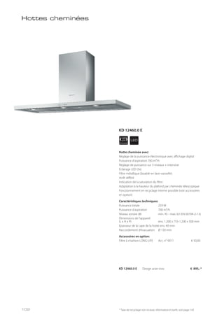 APPLIANCE
120
cm LED
* Taxe de recyclage non incluse; information et tarifs: voir page 143
Hottes cheminées
Hotte cheminée avec:
Réglage de la puissance électronique avec affichage digital
Puissance d’aspiration 700 m³/h
Réglage de puissance sur 3 niveaux + intensive
Eclairage LED (3x)
Filtre métallique (lavable en lave-vaisselle)
Arrêt différé
Indication de la saturation du filtre
Adaptation à la hauteur du plafond par cheminée télescopique
Fonctionnement en recyclage interne possible (voir accessoires
en option)
Caractéristiques techniques:
Puissance totale 259 W
Puissance d’aspiration 700 m³/h
Niveau sonore dB min. 45 - max. 63 (EN 60704-2-13)
Dimensions de l’appareil
(L x H x P) env. 1.200 x 755-1.200 x 500 mm
Epaisseur de la cape de la hotte env. 40 mm
Raccordement d’évacuation Ø 150 mm
Accessoires en option:
Filtre à charbon LONG-LIFE Acc. n° 9011 € 50,00
KD 12460.0 E Design acier inox € 895,-*
KD 12460.0 E
102
 