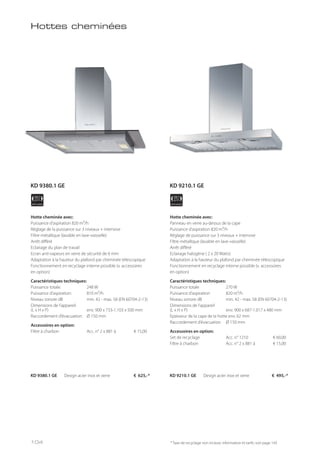 APPLIANCE
90
cm
APPLIANCE
90
cm
Hotte cheminée avec:
Puissance d’aspiration 820 m³/h
Réglage de la puissance sur 3 niveaux + intensive
Filtre métallique (lavable en lave-vaisselle)
Arrêt différé
Eclairage du plan de travail
Ecran anti-vapeurs en verre de sécurité de 6 mm
Adaptation à la hauteur du plafond par cheminée télescopique
Fonctionnement en recyclage interne possible (v. accessoires
en option)
Caractéristiques techniques:
Puissance totale: 248 W
Puissance d’aspiration: 810 m³/h
Niveau sonore dB min. 42 - max. 58 (EN 60704-2-13)
Dimensions de l’appareil:
(L x H x P) env. 900 x 733-1.103 x 500 mm
Raccordement d’évacuation: Ø 150 mm
Accessoires en option:
Filtre à charbon Acc. n° 2 x 881 à € 15,00
Hotte cheminée avec:
Panneau en verre au-dessus de la cape
Puissance d’aspiration 820 m³/h
Réglage de puissance sur 3 niveaux + intensive
Filtre métallique (lavable en lave-vaisselle)
Arrêt différé
Eclairage halogène ( 2 x 20 Watts)
Adaptation à la hauteur du plafond par cheminée télescopique
Fonctionnement en recyclage interne possible (v. accessoires
en option)
Caractéristiques techniques:
Puissance totale 270 W
Puissance d’aspiration 820 m³/h
Niveau sonore dB min. 42 - max. 58 (EN 60704-2-13)
Dimensions de l’appareil
(L x H x P) env. 900 x 687-1.017 x 480 mm
Epaisseur de la cape de la hotte env. 62 mm
Raccordement d’évacuation Ø 150 mm
Accessoires en option:
Set de recyclage Acc. n° 1210 € 60,00
Filtre à charbon Acc. n° 2 x 881 à € 15,00
KD 9380.1 GE Design acier inox et verre € 625,-* KD 9210.1 GE Design acier inox et verre € 495,-*
* Taxe de recyclage non incluse; information et tarifs: voir page 143
Hottes cheminées
KD 9380.1 GE KD 9210.1 GE
104
 