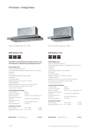 APPLIANCE
60
cm
NICHE
30 cm
NICHE
30 cm
NICHE
60
cm
NICHE
60
cm
APPLIANCE
90
cm
Hottes intégrées
EDIP 9550.0 E Design acier inox € 495,-* EDIP 6550.0 E Design acier inox € 395,-*
Particularité: Surface filtrante d’une largeur de 90 cm, corps
de la hotte pour un élément haut d’une largeur de 60 cm!
Hotte intégrée avec:
Puissance d’aspiration 600 m³/h
Panneau plat télescopique pour l’agrandissement de la surface
d’aspiration.
2 moteurs
Filtre métallique (lavable en lave-vaisselle)
Arrêt différé
Commande latérale
Réglage de puissance à 5 niveaux + intensive
Eclairage halogène
Baguette de finition en inox (voir accessoires en option)
Fonctionnement en recyclage interne possible
(cf. accessoires en option)
Caractéristiques techniques:
Puissance totale 280 W
Puissance d’aspiration 600 m³/h
Niveau sonore dB min. 40 - max. 61 (EN 60704-2-13)
Dimensions de l’appareil
(L x H x P) env. 900 x 343 x 300-490 mm
Dimensions de niche
(L x H x P) env. 600 x 380 x 300 mm
Raccord d’évacuation Ø 150 mm
Accessoires en option:
Filtre à charbon Acc. n° 5000 € 50,00
Baguette de finition en inox Acc. n° 9500 € 30,00
Hotte intégrée avec:
Puissance d’aspiration 600 m³/h
Panneau plat télescopique pour l’agrandissement de la surface
d’aspiration.
2 moteurs
Filtre métallique (lavable en lave-vaisselle)
Arrêt différé
Commande latérale
Réglage de puissance à 5 niveaux + intensive
Eclairage halogène
Baguette de finition en inox (voir accessoires en option)
Fonctionnement en recyclage interne possible
(cf. accessoires en option)
Caractéristiques techniques:
Puissance totale 280 W
Puissance d’aspiration 600 m³/h
Niveau sonore dB min. 40 - max. 61 (EN 60704-2-13)
Dimensions de l’appareil
(L x H x P) env. 600 x 343 x 300-490 mm
Dimensions de niche
(L x H x P) env. 600 x 380 x 300 mm
Raccord d’évacuation Ø 150 mm
Accessoires en option:
Filtre à charbon Acc. n° 5000 € 50,00
Baguette de finition en inox Acc. n° 6500 € 25,00
* Taxe de recyclage non incluse; information et tarifs: voir page 143
Photo en combinaison avec l’acc. n° 9500 Photo en combinaison avec l’acc. n° 6500Photo en combinaison avec l’acc. n° 9500 Photo en combinaison avec l’acc. n° 6500
EDIP 9550.0 E NEW EDIP 6550.0 E NEW
106
 