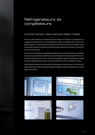 Réfrigérateurs et
congélateurs
Le froid contenu dans ses plus beaux habits
Dans une cuisine moderne, l'essentiel réside dans la fraîcheur des aliments. Les réfrigérateurs et
congélateurs Küppersbusch sont l'endroit idéal pour y veiller. Les modèles américains sont à tout
égard imposants. Leur design exclusif en fera le point de mire de votre cuisine, et l'intérieur séduit
par la grande contenance, l'organisation optimale de l'espace et la puissance. En plus, ils consomment
peu et sont très silencieux.
Comme tous les réfrigérateurs et congélateurs Küppersbusch, les "centres de froid" se caractérisent
par une technologie parfaite. Les différentes zones de froid garantissent que chaque aliment est con-
servé à la température qui lui convient : zone 0° ou compartiment spécial fruits et légumes au degré
d'humidité réglable. Même les grands verres et les bouteilles trouvent sans problème leur place.
Particulièrement adaptés à la saison estivale, les réfrigérateurs américains avec leur distributeur à
glaçons électronique intégré : eau glacée, glace pilée ou glaçons s'obtiennent rapidement par simple
appui sur une touche.
109
 