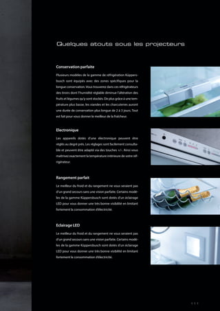 Conservation parfaite
Plusieurs modèles de la gamme de réfrigération Küppers-
busch sont équipés avec des zones spécifiques pour la
longue conservation.Vous trouverez dans ces réfrigérateurs
des tiroirs dont l’humidité réglable diminue l’altération des
fruits et légumes qu’y sont stockés. De plus grâce à une tem-
pérature plus basse, les viandes et les charcuteries auront
une durée de conservation plus longue de 2 à 3 jours. Tout
est fait pour vous donner le meilleur de la fraîcheur.
Electronique
Les appareils dotés d’une électronique peuvent être
réglés au degré près. Les réglages sont facilement consulta-
ble et peuvent être adapté via des touches +/-. Ainsi vous
maîtrisez exactement la température intérieure de votre réf-
rigérateur.
Rangement parfait
Le meilleur du froid et du rangement ne vous seraient pas
d’un grand secours sans une vision parfaite. Certains modè-
les de la gamme Küppersbusch sont dotés d’un éclairage
LED pour vous donner une très bonne visibilité en limitant
fortement la consommation d’électricité.
Eclairage LED
Le meilleur du froid et du rangement ne vous seraient pas
d’un grand secours sans une vision parfaite. Certains modè-
les de la gamme Küppersbusch sont dotés d’un éclairage
LED pour vous donner une très bonne visibilité en limitant
fortement la consommation d’électricité.
Quelques atouts sous les projecteurs
111
 
