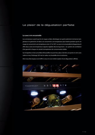 La cave à vin encastrable
Les connaisseurs savent que le vin rouge ou blanc développe son goût seulement à la bonne tem-
pérature. En général le vin blanc est consommé à une température plus fraîche pendant que le vin
rouge est consommé à une température entre 14° et 18°C. La cave à vin encastrable de Küppersbusch
offre deux zones de température séparée réglable électroniquement. Un système de ventilation
d’air garantit à chaque vin stocké la température de consommation idéale.
Sur 8 clayettes en bois amovibles 69 bouteilles trouvent leur place. Derrière une porte en verre avec
cadre en inox, l’éclairage LED met en valeur vos bouteilles de vin exclusives.
Ainsi vous êtes toujours sûr d’offrir à vous et à vos invités le plaisir d’une dégustation raffinée.
Le plaisir de la dégustation parfaite
113
 