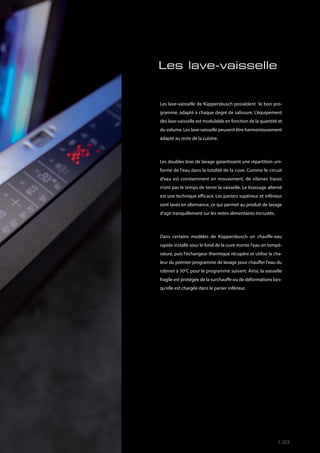 Les lave-vaisselle
Les lave-vaisselle de Küppersbusch possèdent le bon pro-
gramme, adapté à chaque degré de salissure. L’équipement
des lave-vaisselle est modulable en fonction de la quantité et
du volume. Les lave-vaisselle peuvent être harmonieusement
adapté au reste de la cuisine.
Les doubles bras de lavage garantissent une répartition uni-
forme de l'eau dans la totalité de la cuve. Comme le circuit
d'eau est constamment en mouvement, de vilaines traces
n'ont pas le temps de ternir la vaisselle. Le brassage alterné
est une technique efficace. Les paniers supérieur et inférieur
sont lavés en alternance, ce qui permet au produit de lavage
d'agir tranquillement sur les restes alimentaires incrustés.
Dans certains modèles de Küppersbusch un chauffe-eau
rapide installé sous le fond de la cuve monte l'eau en tempé-
rature, puis l'échangeur thermique récupère et utilise la cha-
leur du premier programme de lavage pour chauffer l'eau du
robinet à 50°C pour le programme suivant. Ainsi, la vaisselle
fragile est protégée de la surchauffe ou de déformations lors-
qu'elle est chargée dans le panier inférieur.
133
 