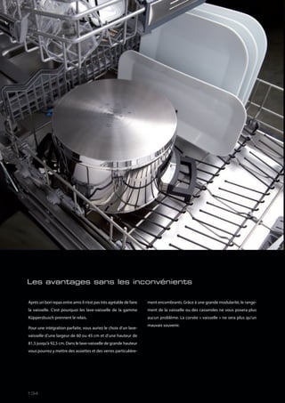 Après un bon repas entre amis il n’est pas très agréable de faire
la vaisselle. C’est pourquoi les lave-vaisselle de la gamme
Küppersbusch prennent le relais.
Pour une intégration parfaite, vous auriez le choix d’un lave-
vaisselle d’une largeur de 60 ou 45 cm et d’une hauteur de
81,5 jusqu’à 92,5 cm. Dans le lave-vaisselle de grande hauteur
vous pourrez y mettre des assiettes et des verres particulière-
ment encombrants. Grâce à une grande modularité, le range-
ment de la vaisselle ou des casseroles ne vous posera plus
aucun problème. La corvée « vaisselle » ne sera plus qu’un
mauvais souvenir.
Les avantages sans les inconvénients
134
 