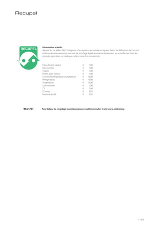 Information et tarifs :
A partir du 1er juillet 2001, l’obligation d’acceptation est entrée en vigueur. Selon les définitions de l’accord
politique environnemental, une taxe de recyclage légale apparaitra séparement sur votre facture. Pour les
produits repris dans ce catalogue, celle-ci sera d’un montant de:
Fours, fours à vapeur € 1,00
Micro-ondes € 1,00
Taques € 1,00
Hottes avec moteur € 1,00
Combinés réfrigérateurs/surgélateurs € 10,00
Réfrigérateurs € 10,00
Surgélateurs € 10,00
Lave-vaisselle € 1,00
TV € 1,00
Domino € 0,05
Machine à café € 0,05
Recupel
ecotrel Pour la taxe de recyclage luxembourgeoise veuillez consulter le site www.ecotrel.org
143
 