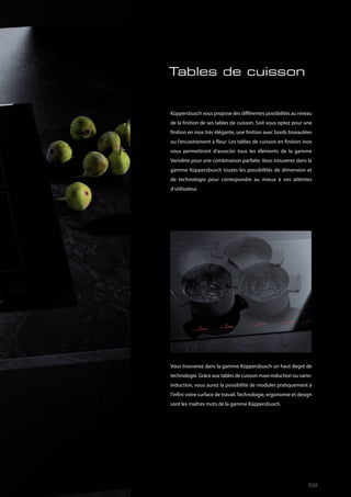 Tables de cuisson
Küppersbusch vous propose des différentes possibilités au niveau
de la finition de ses tables de cuisson. Soit vous optez pour une
finition en inox très élégante, une finition avec bords biseautées
ou l’encastrement à fleur. Les tables de cuisson en finition inox
vous permettront d’associer tous les éléments de la gamme
Varioline pour une combinaison parfaite. Vous trouverez dans la
gamme Küppersbusch toutes les possibilités de dimension et
de technologie pour correspondre au mieux à vos attentes
d’utilisateur.
Vous trouverez dans la gamme Küppersbusch un haut degré de
technologie. Grâce aux tables de cuisson maxi-induction ou vario-
induction, vous aurez la possibilité de moduler pratiquement à
l’infini votre surface de travail. Technologie, ergonomie et design
sont les maîtres mots de la gamme Küppersbusch.
59
 