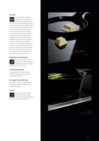 VarioLine
La série Varioline de Küppers-
busch crée une harmonie entre
les différents types de prépara-
tions culinaires. Si vous préférez cuire, griller
ou frire les aliments, les possibilités qui vous
sont offertes par la série Varioline sont sans
limite et vous permettent de réaliser les
menus les plus variés. Outre la table de
cuisson encastrable classique, cette série
comprend une friteuse professionnelle
intégrable et un Grill vitrocéramique. La
table de cuisson à gaz fait rentrer„le génie
des pros“ dans la maison. Et la table à
induction avec son„énergie froide“, rapide
et précise, complète enfin cette offre uni-
que. Il est possible de joindre les différents
éléments grâce à la baguette de jonction
(acc. en option) et ainsi éviter les écarts
dérangeant et difficiles á entretenir.
L’allumage à une main (gaz)
En poussant et tournant le
bouton à une main on provoque
une étincelle qui allume automa-
tiquement la zone de cuisson.
Le thermocouple (gaz)
Système de sécurité automatique qui
coupe l’arrivé de gaz en cas d’extinction
accidentelle de la flamme.
Les supports casseroles (gaz)
Les supports casseroles indépendants
peuvent être facilement démonter pour
faciliter le nettoyage.
Largeur
En ce qui concerne la largeur,
toutes les fantaisies sont per-
mises, car Küppersbusch propose
une gamme de 30, 38, 60, 80 et 90 cm.
WIDTH
80
cm
61
 