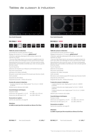 WIDTH
90
cm
ÖKO
POWER
STOP
GO
WIDTH
90
cm
ÖKO
POWER
STOP
GO
* Taxe de recyclage non incluse; information et tarifs: voir page 143
EKI 9960.1 F Avec bords biseautés € 2.095,-*
Avec bords biseautés
Table de cuisson à induction:
Commande par touches sensitives à l’avant
Réglage de puissance à 14 niveaux „glideControl“
3 fonctions spéciales préprogrammées de bain-marie et de
maintien au chaud
1 fonction öko-Power donne une puissance supplémentaire à la
zone mais utilise 30 % d’énergie en moins que la fonction Power
Agrandissement de la zone de cuisson : les zones avant et arrière
peuvent être commandées ensemble pour créer une plus grande
zone de cuisson
Touche Stop & Go
Détection de récipients qui indique la commande de la zone
Précuisson automatisée
Indicateurs de chaleur résiduelle
Minuterie courte durée (jusqu’à 99 minutes) avec fonction d’arrêt
Arrêt centralisé
Dispositif sécurité enfants
Dispositif de sécurité – limiteur de service
6 zones de cuisson à induction:
- 6 zones à induction avec degré„power“ 18 x 22 cm / 2.100 W
(3.700 W)
Aération par en-dessous de la table
Caractéristiques techniques:
Puissance totale 11,1 kW
Dimensions de l’appareil (L x H x P) env. 900 x 50 x 520 mm
Dimensions de découpe (L x P) env. 860 x 490 mm
Accessoires en option :
Gamme de casseroles voir page 85
Attention:
La table ne peut pas être encastrée au-dessus d’un four.
Tables de cuisson à induction
Table de cuisson à induction:
Commande par touches sensitives à l’avant
Réglage de puissance à 14 niveaux „glideControl“
3 fonctions spéciales préprogrammées de bain-marie et de
maintien au chaud
1 fonction öko-Power donne une puissance supplémentaire à la
zone mais utilise 30 % d’énergie en moins que la fonction Power
Agrandissement de la zone de cuisson : les zones rectangulaires
peuvent être commandées ensemble pour créer une plus grande
zone de cuisson
Touche Stop & Go
Détection de récipients
Précuisson automatisée
Indicateurs de chaleur résiduelle
Arrêt centralisé
Minuterie courte durée (jusqu’à 99 minutes) avec fonction d’arrêt
Dispositif sécurité enfants
Dispositif de sécurité – limiteur de service
5 zones de cuisson à induction:
- 1 zone à induction avec degré„power“ ø 26 cm / 2.600 W
(5.500 W)
- 2 zones à induction avec degré„power“ ø 18 cm / 1.850 W
(3.000 W)
- 2 zones à induction avec degré„power“ 18 x 22 cm / 2.100 W
(3.700 W)
Aération par en-dessous de la table
Caractéristiques techniques:
Puissance totale 11,1 kW
Dimensions de l’appareil (L x H x P) env. 880 x 50 x 520 mm
Dimensions de découpe (L x P) env. 805 x 490 mm
Accessoires en option :
Gamme de casseroles voir page 85
Attention:
La table ne peut pas être encastrée au-dessus d’un four.
EKI 9852.1 F Avec bords biseautés € 1.895,-*
Avec bords biseautés
EKI 9960.1 NEW EKI 9852.1 NEW
62
 