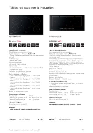WIDTH
90
cm
P
STOP
GO
WIDTH
90
cm
ÖKO
POWER
STOP
GO
* Taxe de recyclage non incluse; information et tarifs: voir page 143
Tables de cuisson à induction
Table de cuisson à induction:
Commande par touches sensitives à l’avant
Réglage de puissance à 11 niveaux „dialControl“
1 fonction spéciale préprogrammée de bain-marie et de maintien
au chaud
Touche Stop & Go
Détection de récipients
Précuisson automatisée
Indicateurs de chaleur résiduelle
Arrêt centralisé
Minuterie courte durée (jusqu’à 99 minutes) avec fonction d’arrêt
Dispositif sécurité enfants
Dispositif de sécurité – limiteur de service
5 zones de cuisson à induction:
- 1 zone à induction avec degré„power“ ø 17 cm / 1.100 W
(1.400 W)
- 1 zone à induction avec degré„power“ ø 19 cm / 1.400 W
(2.000 W)
- 1 zone à induction avec degré„power“ ø 28 cm / 2.300 W
(3.000 W)
- 1 zone à induction avec degré„power“ ø 21 cm / 2.300 W
(3.000 W)
- 1 zone à induction avec degré„power“ ø 16 cm / 1.100 W
(1.400 W)
Aération par en-dessous de la table
Caractéristiques techniques:
Puissance totale 7,4 kW
Dimensions de l’appareil (L x H x P) env. 900 x 57 x 520 mm
Dimensions de découpe (L x P) env. 810 x 490 mm
Accessoires en option :
Gamme de casseroles voir page 85
Attention:
La table ne peut pas être encastrée au-dessus d’un four.
EKI 9350.1 F Avec bords biseautés € 1.395,-*
Avec bords biseautés
Table de cuisson à induction:
Commande par touches sensitives à l’avant
Réglage de puissance à 14 niveaux „glideControl“
3 fonctions spéciales préprogrammées de bain-marie et de
maintien au chaud
1 fonction öko-Power donne une puissance supplémentaire à la
zone mais utilise 30 % d’énergie en moins que la fonction Power
Agrandissement de la zone de cuisson : les zones gauches ou
droites ou toutes les zones peuvent être commandées ensemble
pour créer une plus grande zone de cuisson
Touche Stop & Go
Détection de récipients
Précuisson automatisée
Indicateurs de chaleur résiduelle
Minuterie courte durée (jusqu’à 99 minutes) avec fonction d’arrêt
Arrêt centralisé
Dispositif sécurité enfants
Dispositif de sécurité – limiteur de service
4 zones de cuisson à induction:
- 4 zones à induction avec degré„power“ 18 x 22 cm / 2.100 W
(3.700 W)
Aération par en-dessous de la table
Caractéristiques techniques:
Puissance totale 7,4 kW
Dimensions de l’appareil (L x H x P) env. 910 x 50 x 410 mm
Dimensions de découpe (L x P) env. 890 x 390 mm
Accessoires en option :
Gamme de casseroles voir page 85
Attention:
La table ne peut pas être encastrée au-dessus d’un four.
EKI 9940.1 F Avec bords biseautés € 1.695,-*
Avec bords biseautés
EKI 9350.1 NEW EKI 9940.1 NEW
63
 