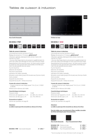 WIDTH
80
cm
ÖKO
POWER
STOP
GO
WIDTH
80
cm
ÖKO
POWER
STOP
GO
* Taxe de recyclage non incluse; information et tarifs: voir page 143
Table de cuisson à induction:
Commande par touches sensitives à l’avant
Réglage de puissance à 14 niveaux „glideControl“
3 fonctions spéciales préprogrammées de bain-marie et de
maintien au chaud
1 fonction öko-Power donne une puissance supplémentaire à la
zone mais utilise 30 % d’énergie en moins que la fonction Power
Agrandissement de la zone de cuisson : les zones avant et arrière
ou toutes les zones peuvent être commandées ensemble pour
créer une plus grande zone de cuisson
Touche Stop & Go
Détection de récipients
Précuisson automatisée
Indicateurs de chaleur résiduelle
Minuterie courte durée (jusqu’à 99 minutes) avec fonction d’arrêt
Arrêt centralisé
Dispositif sécurité enfants
Dispositif de sécurité – limiteur de service
4 zones de cuisson à induction:
- 4 zones à induction avec degré„power“ 18 x 22 cm / 2.100 W
(3.700 W)
Aération par en-dessous de la table
Caractéristiques techniques:
Puissance totale 7,4 kW
Dimensions de l’appareil (L x H x P) env. 800 x 50 x 520 mm
Dimensions de découpe (L x P) env. 750 x 490 mm
Accessoires en option :
Gamme de casseroles voir page 85
Attention:
La table ne peut pas être encastrée au-dessus d’un four.
EKI 8940.1 PWF Avec bords biseautés € 1.695,-*
Avec bords biseautés
Table de cuisson à induction:
Commande par touches sensitives à l’avant
Réglage de puissance à 14 niveaux „glideControl“
3 fonctions spéciales préprogrammées de bain-marie et de
maintien au chaud
1 fonction öko-Power donne une puissance supplémentaire à la
zone mais utilise 30 % d’énergie en moins que la fonction Power
Agrandissement de la zone de cuisson : les zones avant et arrière
ou toutes les zones peuvent être commandées ensemble pour
créer une plus grande zone de cuisson
Touche Stop & Go
Détection de récipients
Précuisson automatisée
Indicateurs de chaleur résiduelle
Minuterie courte durée (jusqu’à 99 minutes) avec fonction d’arrêt
Arrêt centralisé
Dispositif sécurité enfants
Dispositif de sécurité – limiteur de service
4 zones de cuisson à induction:
- 4 zones à induction avec degré„power“ 18 x 22 cm / 2.100 W
(3.700 W)
Aération par en-dessous de la table
Caractéristiques techniques:
Puissance totale 7,4 kW
Dimensions de l’appareil (L x H x P) env. 800 x 50 x 520 mm
Dimensions de découpe (L x P) env. 750 x 490 mm
Accessoires en option :
Gamme de casseroles voir page 85
Attention:
La table ne peut pas être encastrée au-dessus d’un four.
Pour les tables avec encastrement à fleur veuillez consulter
les fiches techniques pour l’encastrement.
EKI 8940.1 ED Finition en inox € 1.495,-*
EKI 8940.1 F Avec bords biseautés € 1.495,-*
EKIF 8940.1 Pour l’encastrement à fleur € 1.495,-*
Avec bords biseautés Pour l’encastrement à fleur
Finition en inox
Tables de cuisson à induction
64
EKI 8940.1 PWF EKI 8940.1 NEW
 