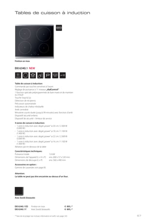 WIDTH
60
cm
P
STOP
GO
* Taxe de recyclage non incluse; information et tarifs: voir page 143
Table de cuisson à induction:
Commande par touches sensitives à l’avant
Réglage de puissance à 11 niveaux „dialControl“
1 fonction spéciale préprogrammée de bain-marie et de maintien
au chaud
Touche Stop & Go
Détection de récipients
Précuisson automatisée
Indicateurs de chaleur résiduelle
Arrêt centralisé
Minuterie courte durée (jusqu’à 99 minutes) avec fonction d’arrêt
Dispositif sécurité enfants
Dispositif de sécurité – limiteur de service
4 zones de cuisson à induction:
- 1 zone à induction avec degré„power“ ø 20 cm / 2.300 W
(3.000 W)
- 1 zone à induction avec degré„power“ ø 18 cm / 1.100 W
(1.400 W)
- 1 zone à induction avec degré„power“ ø 22 cm / 2.300 W
(3.000 W)
- 1 zone à induction avec degré„power“ ø 16 cm / 1.100 W
(1.400 W)
Aération par en-dessous de la table
Caractéristiques techniques:
Puissance totale 7,4 kW
Dimensions de l’appareil (L x H x P) env. 600 x 57 x 520 mm
Dimensions de découpe (L x P) env. 560 x 490 mm
Accessoires en option :
Gamme de casseroles voir page 85
Attention:
La table ne peut pas être encastrée au-dessus d’un four.
EKI 6340.1 ED Finition en inox € 895,-*
EKI 6340.1 F Avec bords biseautés € 895,-*
Avec bords biseautés
Finition en inox
Tables de cuisson à induction
EKI 6340.1 NEW
67
 