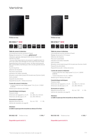 WIDTH
38
cm
ÖKO
POWER
STOP
GO
WIDTH
30
cm
P
* Taxe de recyclage non incluse; information et tarifs: voir page 143
Varioline
Table de cuisson à induction:
Commande par touches sensitives à l’avant
Réglage de puissance à 14 niveaux „glideControl“
3 fonctions spéciales préprogrammées de bain-marie et de
maintien au chaud
1 fonction öko-Power donne une puissance supplémentaire à la
zone mais utilise 30 % d’énergie en moins que la fonction Power
Agrandissement de la zone de cuisson : les deux zones peuvent
être commandées ensemble pour créer une plus grande zone de
cuisson
Touche Stop & Go
Détection de récipients
Précuisson automatisée
Indicateurs de chaleur résiduelle
Minuterie courte durée (jusqu’à 99 minutes) avec fonction d’arrêt
Arrêt centralisé
Dispositif sécurité enfants
Dispositif de sécurité – limiteur de service
2 zones de cuisson à induction:
- 2 zones à induction avec degré„power“ 18 x 22 cm / 2.100 W
(3.700 W)
Aération par en-dessous de la table
Caractéristiques techniques:
Puissance totale 3,7 kW
Dimensions de l’appareil (L x H x P) env. 380 x 50 x 520 mm
Dimensions de découpe (L x P) env. 340 x 490 mm
Accessoires en option :
Baguette de jonction noir Acc.-no. 1130 € 80,-
Gamme de casseroles voir page 85
Attention:
La table ne peut pas être encastrée au-dessus d’un four.
EKI 3920.1 ED Finition en inox € 995,-*
Finition en inox
Table de cuisson à induction:
Commande par touches sensitives à l’avant
Réglage de puissance à 10 niveaux
Détection de récipients
Précuisson automatisée
Indicateurs de chaleur résiduelle
Arrêt centralisé
Minuterie courte durée (jusqu’à 99 minutes) avec fonction d’arrêt
Dispositif sécurité enfants
Dispositif de sécurité – limiteur de service
2 zones de cuisson à induction:
- 1 zone à induction avec degré„power“ ø 22 cm / 2.300 W
(3.000 W)
- 1 zone à induction ø 16 cm / 1.400 W
Aération par en-dessous de la table
Caractéristiques techniques:
Puissance totale 3,7 kW
Dimensions de l’appareil (L x H x P) env. 300 x 57 x 520 mm
Dimensions de découpe (L x P) env. 280 x 490 mm
Accessoires en option :
Baguette de jonction noir Acc.-no. 1130 € 80,-
Gamme de casseroles voir page 85
Attention:
La table ne peut pas être encastrée au-dessus d’un four.
Finition en inox
EKI 3720.1 ED Finition en inox € 595,-*
Disponible à partir de 05/13 Disponible à partir de 05/13
77
EKI 3920.1* NEW EKI 3720.1* NEW
 