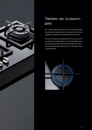 Tables de cuisson
gaz
Gaz – l’élément des professionnels – n’a pas que des avantages
économiques et écologiques mais est aussi grâce à sa finesse de
réglage et à sa rapidité une parfaite alternative à l’électricité.
Avec tous les appareils gaz Küppersbusch vous retrouvez ces
avantages liés à un design élevé et un confort d’utilisation simi-
laire aux appareils d’une cuisine professionnelle. Cela va de soi
qu’avec les appareils gaz Küppersbusch vous êtes garanti d’une
sécurité maximale.
81
 