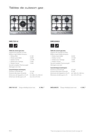WIDTH
70
cm
WIDTH
60
cm
Tables de cuisson gaz
Table de cuisson gaz avec:
Supports de casseroles en fonte
Brûleurs à gaz à faibles émissions
– 1 Brûleur Wok 3,1 kW
– 1 Brûleur grand débit 2,8 kW
– 1 Brûleur normal 1,75 kW
– 1 Brûleur pour mijotage 1,0 kW
– 1 Brûleur normal 1,4 kW
Sécurité complète (Thermocouple)
Allumage à une main
Caractéristiques techniques:
Puissance connectée gaz 10,1 kW
Puissance électrique connectée 0,1 kW
Dimensions de l’appareil (L x H x P) env. 680 x 35 x 500 mm
Dimensions de découpe (L x P) env. 553 x 475 mm
GMS 7551.0 E Design métallique (acier inox) € 495,-*
Table de cuisson gaz avec:
Supports de casseroles en fonte
Brûleurs à gaz à faibles émissions
– 1 Brûleur grand débit 2,8 kW
– 1 Brûleur normal 1,75 kW
– 1 Brûleur pour mijotage 1,0 kW
– 1 Brûleur normal 1,4 kW
Sécurité complète (Thermocouple)
Allumage à une main
Caractéristiques techniques:
Puissance connectée gaz 6,95 kW
Puissance électrique connectée 0,1 kW
Dimensions de l’appareil (L x H x P) env. 580 x 35 x 500 mm
Dimensions de découpe (L x P) env. 553 x 475 mm
GMS 6540.0 E Design métallique (acier inox) € 395,-*
* Taxe de recyclage non incluse; information et tarifs: voir page 143
GMS 6540.0GMS 7551.0
84
 