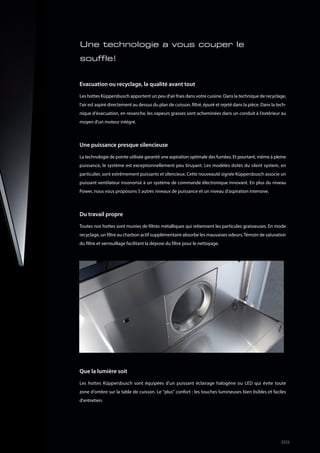 Evacuation ou recyclage, la qualité avant tout
Les hottes Küppersbusch apportent un peu d'air frais dans votre cuisine. Dans la technique de recyclage,
l'air est aspiré directement au dessus du plan de cuisson, filtré, épuré et rejeté dans la pièce. Dans la tech-
nique d'évacuation, en revanche, les vapeurs grasses sont acheminées dans un conduit à l'extérieur au
moyen d'un moteur intégré.
Une puissance presque silencieuse
La technologie de pointe utilisée garantit une aspiration optimale des fumées. Et pourtant, même à pleine
puissance, le système est exceptionnellement peu bruyant. Les modèles dotés du silent system, en
particulier, sont extrêmement puissants et silencieux. Cette nouveauté signée Küppersbusch associe un
puissant ventilateur insonorisé à un système de commande électronique innovant. En plus du niveau
Power, nous vous proposons 5 autres niveaux de puissance et un niveau d'aspiration intensive.
Du travail propre
Toutes nos hottes sont munies de filtres métalliques qui retiennent les particules graisseuses. En mode
recyclage, un filtre au charbon actif supplémentaire absorbe les mauvaises odeurs.Témoin de saturation
du filtre et verrouillage facilitant la dépose du filtre pour le nettoyage.
Que la lumière soit
Les hottes Küppersbusch sont équipées d'un puissant éclairage halogène ou LED qui évite toute
zone d'ombre sur la table de cuisson. Le "plus" confort : les touches lumineuses bien lisibles et faciles
d'entretien.
Une technologie a vous couper le
souffle!
89
 