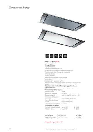 APPLIANCE
120
cm LED
EDL 12750.0 E Design acier inox € 1.795,-*
EDL 12750.0 WGE* Design inox et blanc € 1.795,-*
Groupe îlot avec:
Aspiration latérale
Puissance d’aspiration 800 m³/h
Réglage de puissance sur 10 niveaux (intensive incl.)
Télécommande avec affichage de la puissance
Eclairage LED (4x)
Moteur pivotable
Filtre métallique (lavable en lave-vaisselle)
Arrêt différé
Indication de la saturation du filtre
Fonctionnement en recyclage interne possible (voir accessoires en
option)
Hauteur maximum d’installation par rapport au plan de
travail 1300 mm
Caractéristiques techniques:
Puissance totale 208 W
Puissance d’aspiration 800 m³/h
Niveau sonore dB min. 39 - max. 53 (EN 60704-2-13)
Dimensions de l’appareil
(L x H x P) env. 1.200 x 305 x 600 mm
Dimensions de découpe
(L x P) env. 1.180 x 580 mm
Raccordement d’évacuation Ø 150 mm
Accessoires en option:
Set de recyclage encastrable Acc. n° 9015 € 260,00
Filtre à charbon Acc. n° 9021 € 50,00
Groupes îlots
* Taxe de recyclage non incluse; information et tarifs: voir page 143
*Disponible à partir de 06/13
EDL 12750.0 NEW
92
 