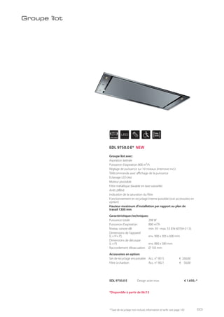 APPLIANCE
90
cm LED
EDL 9750.0 E Design acier inox € 1.650,-*
Groupe îlot avec:
Aspiration latérale
Puissance d’aspiration 800 m³/h
Réglage de puissance sur 10 niveaux (intensive incl.)
Télécommande avec affichage de la puissance
Eclairage LED (4x)
Moteur pivotable
Filtre métallique (lavable en lave-vaisselle)
Arrêt différé
Indication de la saturation du filtre
Fonctionnement en recyclage interne possible (voir accessoires en
option)
Hauteur maximum d’installation par rapport au plan de
travail 1300 mm
Caractéristiques techniques:
Puissance totale 208 W
Puissance d’aspiration 800 m³/h
Niveau sonore dB min. 39 - max. 53 (EN 60704-2-13)
Dimensions de l’appareil
(L x H x P) env. 900 x 305 x 600 mm
Dimensions de découpe
(L x P) env. 880 x 580 mm
Raccordement d’évacuation Ø 150 mm
Accessoires en option:
Set de recyclage encastrable Acc. n° 9015 € 260,00
Filtre à charbon Acc. n° 9021 € 50,00
Groupe îlot
* Taxe de recyclage non incluse; information et tarifs: voir page 143
*Disponible à partir de 06/13
EDL 9750.0 E* NEW
93
 