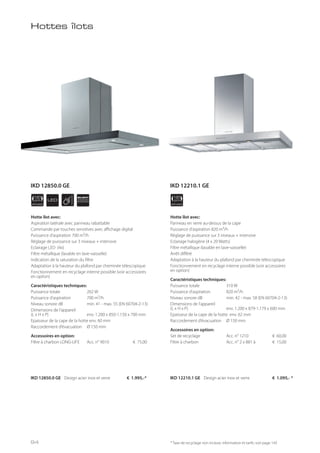 APPLIANCE
120
cm
APPLIANCE
120
cmLED
SILENT
SYSTEM
* Taxe de recyclage non incluse; information et tarifs: voir page 143
Hottes îlots
Hotte îlot avec:
Aspiration latérale avec panneau rabattable
Commande par touches sensitives avec affichage digital
Puissance d’aspiration 700 m³/h
Réglage de puissance sur 3 niveaux + intensive
Eclairage LED (4x)
Filtre métallique (lavable en lave-vaisselle)
Indication de la saturation du filtre
Adaptation à la hauteur du plafond par cheminée télescopique
Fonctionnement en recyclage interne possible (voir accessoires
en option)
Caractéristiques techniques:
Puissance totale 262 W
Puissance d’aspiration 700 m³/h
Niveau sonore dB min. 41 - max. 55 (EN 60704-2-13)
Dimensions de l’appareil
(L x H x P) env. 1.200 x 850-1.150 x 700 mm
Epaisseur de la cape de la hotte env. 60 mm
Raccordement d’évacuation Ø 150 mm
Accessoires en option:
Filtre à charbon LONG-LIFE Acc. n° 9010 € 75,00
Hotte îlot avec:
Panneau en verre au-dessus de la cape
Puissance d’aspiration 820 m³/h
Réglage de puissance sur 3 niveaux + intensive
Eclairage halogène (4 x 20 Watts)
Filtre métallique (lavable en lave-vaisselle)
Arrêt différé
Adaptation à la hauteur du plafond par cheminée télescopique
Fonctionnement en recyclage interne possible (voir accessoires
en option)
Caractéristiques techniques:
Puissance totale 310 W
Puissance d’aspiration 820 m³/h
Niveau sonore dB min. 42 - max. 58 (EN 60704-2-13)
Dimensions de l’appareil
(L x H x P) env. 1.200 x 879-1.179 x 600 mm
Epaisseur de la cape de la hotte env. 62 mm
Raccordement d’évacuation Ø 150 mm
Accessoires en option:
Set de recyclage Acc. n° 1210 € 60,00
Filtre à charbon Acc. n° 2 x 881 à € 15,00
IKD 12850.0 GE Design acier inox et verre € 1.995,-* IKD 12210.1 GE Design acier inox et verre € 1.095,- *
IKD 12850.0 GE IKD 12210.1 GE
94
 