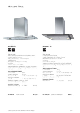 APPLIANCE
90
cm
APPLIANCE
90
cmLED
* Taxe de recyclage non incluse; information et tarifs: voir page 143
Hotte îlot avec:
Réglage de la puissance électronique avec affichage digital
Puissance d’aspiration 700 m³/h
Réglage de puissance sur 3 niveaux + intensive
Eclairage LED (4x)
Filtre métallique (lavable en lave-vaisselle)
Arrêt différé
Indication de la saturation du filtre
Adaptation à la hauteur du plafond par cheminée télescopique
Fonctionnement en recyclage interne possible (voir accessoires
en option)
Caractéristiques techniques:
Puissance totale 262 W
Puissance d’aspiration 700 m3
/h
Niveau sonore dB min. 45 - max. 63 (EN 60704-2-13)
Dimensions de l’appareil
(L x H x P) env. 900 x 749-1.029 x 600 mm
Epaisseur de la cape de la hotte env. 40 mm
Raccordement d’évacuation Ø 150 mm
Accessoires en option:
Filtre à charbon LONG-LIFE Acc. n° 9011 € 50,00
Hotte îlot avec:
Puissance d’aspiration 820 m³/h
Réglage de la puissance sur 3 niveaux + intensive
Filtre métallique (lavable en lave-vaisselle)
Arrêt différé
Eclairage du plan de travail
Adaptation à la hauteur du plafond par cheminée télescopique
Fonctionnement en recyclage interne possible (v. accessoires en
option)
Caractéristiques techniques:
Puissance totale 266 W
Puissance d’aspiration 810 m³/h
Niveau sonore dB min. 42 - max. 58 (EN 60704-2-13)
Dimensions de l’appareil
(L x H x P) env. 898 x 810-1.110 x 600 mm
Raccordement d’évacuation Ø 150 mm
Accessoires en option:
Filtre à charbon Acc. n° 2 x 881 à € 15,00
IKD 9460.0 E Design acier inox € 1.195,-* IKD 9380.1 GE Design acier inox et verre € 995,-*
Hottes îlots
IKD 9460.0 E IKD 9380.1 GE
95
 