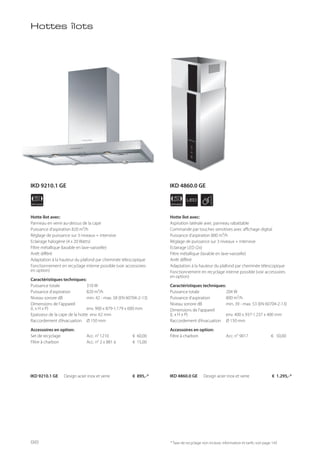 APPLIANCE
40
cm LED
APPLIANCE
90
cm
Hotte îlot avec:
Panneau en verre au-dessus de la cape
Puissance d’aspiration 820 m³/h
Réglage de puissance sur 3 niveaux + intensive
Eclairage halogène (4 x 20 Watts)
Filtre métallique (lavable en lave-vaisselle)
Arrêt différé
Adaptation à la hauteur du plafond par cheminée télescopique
Fonctionnement en recyclage interne possible (voir accessoires
en option)
Caractéristiques techniques:
Puissance totale 310 W
Puissance d’aspiration 820 m³/h
Niveau sonore dB min. 42 - max. 58 (EN 60704-2-13)
Dimensions de l’appareil
(L x H x P) env. 900 x 879-1.179 x 600 mm
Epaisseur de la cape de la hotte env. 62 mm
Raccordement d’évacuation Ø 150 mm
Accessoires en option:
Set de recyclage Acc. n° 1210 € 60,00
Filtre à charbon Acc. n° 2 x 881 à € 15,00
IKD 9210.1 GE Design acier inox et verre € 895,-*
* Taxe de recyclage non incluse; information et tarifs: voir page 143
Hotte îlot avec:
Aspiration latérale avec panneau rabattable
Commande par touches sensitives avec affichage digital
Puissance d’aspiration 800 m³/h
Réglage de puissance sur 3 niveaux + intensive
Eclairage LED (2x)
Filtre métallique (lavable en lave-vaisselle)
Arrêt différé
Adaptation à la hauteur du plafond par cheminée télescopique
Fonctionnement en recyclage interne possible (voir accessoires
en option)
Caractéristiques techniques:
Puissance totale 204 W
Puissance d’aspiration 800 m³/h
Niveau sonore dB min. 39 - max. 53 (EN 60704-2-13)
Dimensions de l’appareil
(L x H x P) env. 400 x 937-1.237 x 400 mm
Raccordement d’évacuation Ø 150 mm
Accessoires en option:
Filtre à charbon Acc. n° 9017 € 50,00
IKD 4860.0 GE Design acier inox et verre € 1.295,-*
Hottes îlots
IKD 9210.1 GE
96
IKD 4860.0 GE
 
