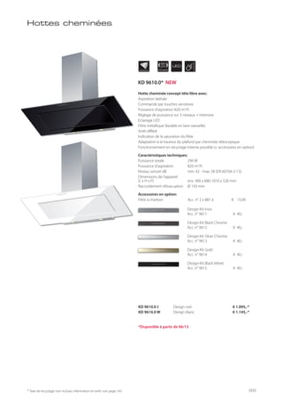 INDIVIDUAL APPLIANCE
90
cm LED
Hottes cheminées
* Taxe de recyclage non incluse; information et tarifs: voir page 143
KD 9610.0 J Design noir € 1.095,-*
KD 9610.0 W Design blanc € 1.145,-*
Hotte cheminée concept tête libre avec:
Aspiration latérale
Commande par touches sensitives
Puissance d’aspiration 820 m3/h
Réglage de puissance sur 3 niveaux + intensive
Eclairage LED
Filtre métallique (lavable en lave-vaisselle)
Arrêt différé
Indication de la saturation du filtre
Adaptation à la hauteur du plafond par cheminée télescopique
Fonctionnement en recyclage interne possible (v. accessoires en option)
Caractéristiques techniques:
Puissance totale 290 W
Puissance d’aspiration 820 m3/h
Niveau sonore dB min. 42 - max. 58 (EN 60704-2-13)
Dimensions de l’appareil
(L x H x P) env. 900 x 680-1010 x 520 mm
Raccordement d’évacuation Ø 150 mm
Accessoires en option:
Filtre à charbon Acc. n° 2 x 881 á € 15,00
Design-Kit Inox
Acc. n° 9611 € 40,-
Design-Kit Black Chrome
Acc. n° 9612 € 40,-
Design-Kit Silver Chrome
Acc. n° 9613 € 40,-
Design-Kit Gold
Acc. n° 9614 € 40,-
Design-Kit Black Velvet
Acc. n° 9615 € 40,-
*Disponible à partir de 06/13
KD 9610.0* NEW
99
 