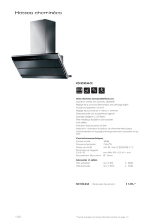 APPLIANCE
90
cm
Hottes cheminées
KD 9590.0 GE Design acier inox et verre € 1.195,-*
* Taxe de recyclage non incluse; information et tarifs: voir page 143
Hotte cheminée concept tête libre avec:
Aspiration latérale avec panneau rabattable
Réglage de la puissance électronique avec affichage digital
Puissance d’aspiration 750 m³/h
Réglage de puissance sur 3 niveaux + intensive
Télécommande (voir accessoires en option)
Eclairage halogène (2 x 20 Watts)
Filtre métallique (lavable en lave-vaisselle)
Arrêt différé
Indication de la saturation du filtre
Adaptation à la hauteur du plafond par cheminée télescopique
Fonctionnement en recyclage interne possible (voir accessoires en op-
tion)
Caractéristiques techniques:
Puissance totale 300 W
Puissance d’aspiration 750 m³/h
Niveau sonore dB min. 43 - max. 53 (EN 60704-2-13)
Dimensions de l’appareil
(L x H x P) env. 898 x 870-1.330 x 414 mm
Raccordement d’évacuation Ø 150 mm
Accessoires en option:
Filtre à charbon Acc. n° 870 € 40,00
Télécommande Acc. n° 9016 € 75,00
100
KD 9590.0 GE
 