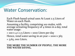 Water Conservation:
 Each Flush based urinal uses At Least 2.5 Liters of
 Water on each flush.
 Assuming a facility, comprising 100 males, with
 average urinating frequency of 4 times in a day, total
 water usage:
 = 100 x 4 x 2.5 Liters = 1000 Liters per day
 Hence, total water saving in an year = 1000 x 365
 = 3,65, 000 Liters.

 THE MORE THE NUMBER OF PEOPLE, THE MORE
 THE WATER SAVING.
 