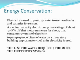 Energy Conservation:
 Electricity is used to pump up water to overhead tanks
 and batteries for sensors.
 A medium capacity electric pump has wattage of about
 3.7 KW . If that motor runs even for 1 hour, that
 consumes 3.7 units of electricity.
 to pump up 1000 Liters of water on a three story
 building, approximately 1.96 units electricity is used.

 THE LESS THE WATER REQUIRED, THE MORE
 THE ELECTRICITY SAVINGS.
 