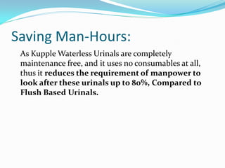Saving Man-Hours:
 As Kupple Waterless Urinals are completely
 maintenance free, and it uses no consumables at all,
 thus it reduces the requirement of manpower to
 look after these urinals up to 80%, Compared to
 Flush Based Urinals.
 