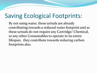 Saving Ecological Footprints:
 By not using water, these urinals are already
 contributing towards a reduced water footprint and as
 these urinals do not require any Cartridge/ Chemical,
 or any other Consumables to operate in its entire
 lifespan, they contribute towards reducing carbon
 footprints also.
 
