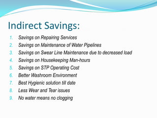 Indirect Savings:
1.   Savings on Repairing Services
2.   Savings on Maintenance of Water Pipelines
3.   Savings on Swear Line Maintenance due to decreased load
4.   Savings on Housekeeping Man-hours
5.   Savings on STP Operating Cost
6.   Better Washroom Environment
7.   Best Hygienic solution till date
8.   Less Wear and Tear issues
9.   No water means no clogging
 