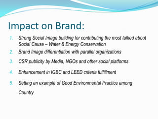 Impact on Brand:
1.   Strong Social Image building for contributing the most talked about
     Social Cause – Water & Energy Conservation
2.   Brand Image differentiation with parallel organizations
3.   CSR publicity by Media, NGOs and other social platforms

4.   Enhancement in IGBC and LEED criteria fulfillment

5.   Setting an example of Good Environmental Practice among
     Country
 