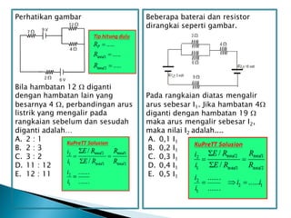 Perhatikan gambar
Bila hambatan 12  diganti
dengan hambatan lain yang
besarnya 4 , perbandingan arus
listrik yang mengalir pada
rangkaian sebelum dan sesudah
diganti adalah…
A. 2 : 1
B. 2 : 3
C. 3 : 2
D. 11 : 12
E. 12 : 11
Beberapa baterai dan resistor
dirangkai seperti gambar.
Pada rangkaian diatas mengalir
arus sebesar I1. Jika hambatan 4
diganti dengan hambatan 19 
maka arus mengalir sebesar I2,
maka nilai I2 adalah....
A. 0,1 I1
B. 0,2 I1
C. 0,3 I1
D. 0,4 I1
E. 0,5 I1
 