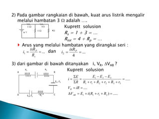 2) Pada gambar rangkaian di bawah, kuat arus listrik mengalir
melalui hambatan 3  adalah ….
Kuprett solusion
Rs = 1 + 3 = …
Rtot = 4 + Rp = …
 Arus yang melalui hambatan yang dirangkai seri :
dan
3) dari gambar di bawah ditanyakan i, VR, VAB ?
Kuprett solusion
...
1 

s
P
R
ixR
i ...
4
2 
 P
ixR
i
A
R3
E3 , r3
E2 , r2
B
C
D
R2
R1
.....
)
(
....
.....
2
1
1
1
3
3
2
2
1
1
3
2
1




















R
r
R
i
E
V
iR
V
r
R
r
R
r
R
E
E
E
R
E
i
AB
R
 