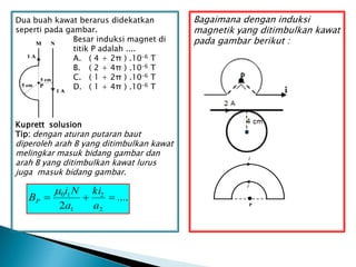 ....
2 2
2
1
1
0



a
ki
a
N
i
BP

Dua buah kawat berarus didekatkan
seperti pada gambar.
Besar induksi magnet di
titik P adalah ....
A. ( 4 + 2π ) .10-6 T
B. ( 2 + 4π ) .10-6 T
C. ( 1 + 2π ) .10-6 T
D. ( 1 + 4π ) .10-6 T
Kuprett solusion
Tip: dengan aturan putaran baut
diperoleh arah B yang ditimbulkan kawat
melingkar masuk bidang gambar dan
arah B yang ditimbulkan kawat lurus
juga masuk bidang gambar.
Bagaimana dengan induksi
magnetik yang ditimbulkan kawat
pada gambar berikut :
i
i
P
 