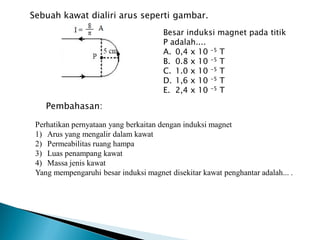 Sebuah kawat dialiri arus seperti gambar.
Besar induksi magnet pada titik
P adalah....
A. 0,4 x 10 -5 T
B. 0.8 x 10 -5 T
C. 1.0 x 10 -5 T
D. 1,6 x 10 -5 T
E. 2,4 x 10 -5 T
Pembahasan:
Perhatikan pernyataan yang berkaitan dengan induksi magnet
1) Arus yang mengalir dalam kawat
2) Permeabilitas ruang hampa
3) Luas penampang kawat
4) Massa jenis kawat
Yang mempengaruhi besar induksi magnet disekitar kawat penghantar adalah... .
 