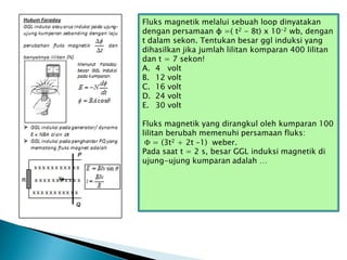 Fluks magnetik melalui sebuah loop dinyatakan
dengan persamaan ɸ =( t2 - 8t) x 10-2 wb, dengan
t dalam sekon. Tentukan besar ggl induksi yang
dihasilkan jika jumlah lilitan komparan 400 lilitan
dan t = 7 sekon!
A. 4 volt
B. 12 volt
C. 16 volt
D. 24 volt
E. 30 volt
Fluks magnetik yang dirangkul oleh kumparan 100
lilitan berubah memenuhi persamaan fluks:
 = (3t2 + 2t –1) weber.
Pada saat t = 2 s, besar GGL induksi magnetik di
ujung-ujung kumparan adalah …
 