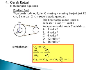Prediksi Soal
Tiga buah roda A, B,dan C masing – masing berjari jari 12
cm, 6 cm dan 2 cm seperti pada gambar.
Jika kecepatan sudut roda B
sebesar 12 rad.s-1, maka
kecepatan sudut roda C adalah....
A. 3 rad.s-1
B. 4 rad.s-1
C. 6 rad.s-1
D. 12 rad.s-1
E. 36 rad.s-1
Pembahasan:
4. Gerak Rotasi
1) Hubungan tiga roda
....





a
b
R
R
b
a
c
a
b
b
a
b
a
R
R
v
v





 