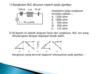1) Rangkaian RLC disusun seperti pada gambar
Impedansi pada rangkaian
tersebut adalah....
A. 1200 ohm
B. 1000 ohm
C. 500 ohm
D. 200 ohm
E. 125 ohm
2) Di bawah ini adalah diagram fasor dari rangkaian RLC seri yang
dihubungkan dengan tegangan bolak-balik.
Rangkaian yang bersifat kapasitif ditunjukkan pada gambar…
 