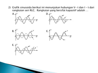 2) Grafik sinusoida berikut ini menunjukan hubungan V- t dan I – t dari
rangkaian seri RLC. Rangkaian yang bersifat kapasitif adalah . .
A. D.
B. E.
E.
V, i
t
0
V
i
V, i
t
0
V
i
V, i
0
V
i
V, i
0
V i
V, i
t
0
V
i
 