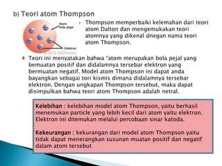  Thompson memperbaiki kelemahan dari teori
atom Dalton dan mengemukakan teori
atomnya yang dikenal dnegan nama teori
atom Thompson.
 Teori ini menyatakan bahwa “atom merupakan bola pejal yang
bemuatan positif dan didalamnya tersebar elektron yang
bermuatan negatif. Model atom Thompson ini dapat anda
bayangkan sebagai tori kismis dimana didalamnya tersebar
elektron. Dengan ungkapan Thompson tersebut, maka dapat
disimpulkan bahwa teori atom Thompson adalah netral.
Kelebihan : kelebihan model atom Thompson, yaitu berhasil
menemukan particle yang lebih kecil dari atom yaitu elektron.
Elektron ini ditemukan melalui percobaan sinar katoda.
Kekeurangan : kekurangan dari model atom Thompson yaitu
tidak dapat menerangkan susunan muatan positif dan negatif
dalam atom tersebut
 